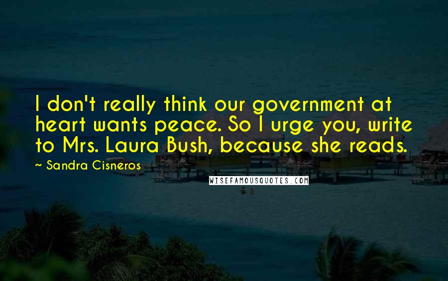 Sandra Cisneros Quotes: I don't really think our government at heart wants peace. So I urge you, write to Mrs. Laura Bush, because she reads.