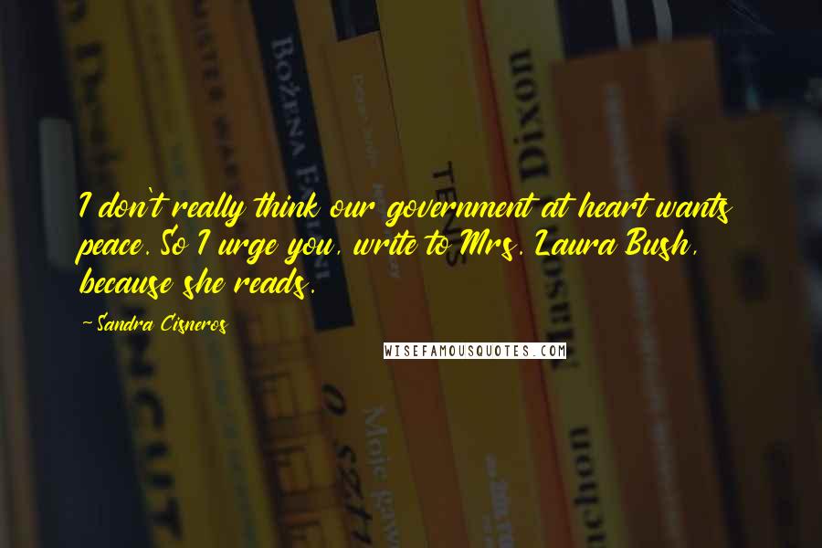 Sandra Cisneros Quotes: I don't really think our government at heart wants peace. So I urge you, write to Mrs. Laura Bush, because she reads.