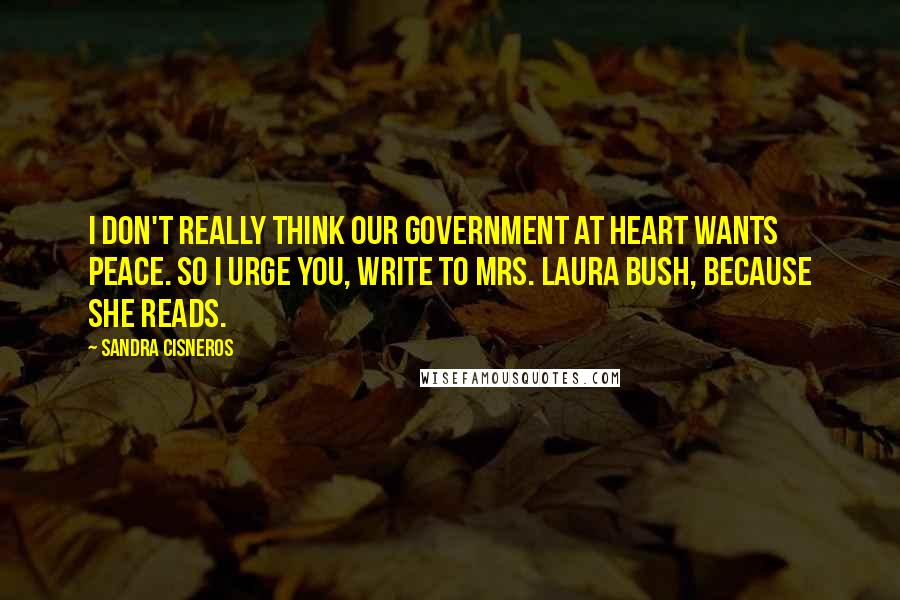 Sandra Cisneros Quotes: I don't really think our government at heart wants peace. So I urge you, write to Mrs. Laura Bush, because she reads.