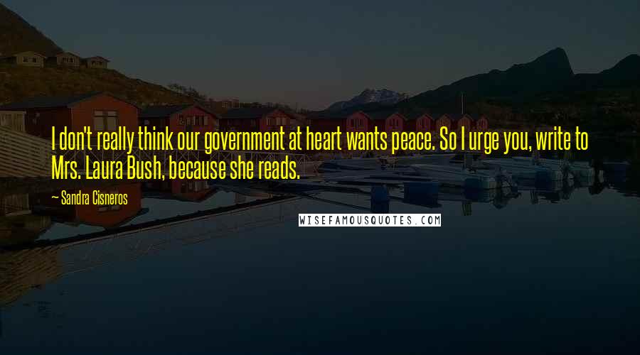 Sandra Cisneros Quotes: I don't really think our government at heart wants peace. So I urge you, write to Mrs. Laura Bush, because she reads.