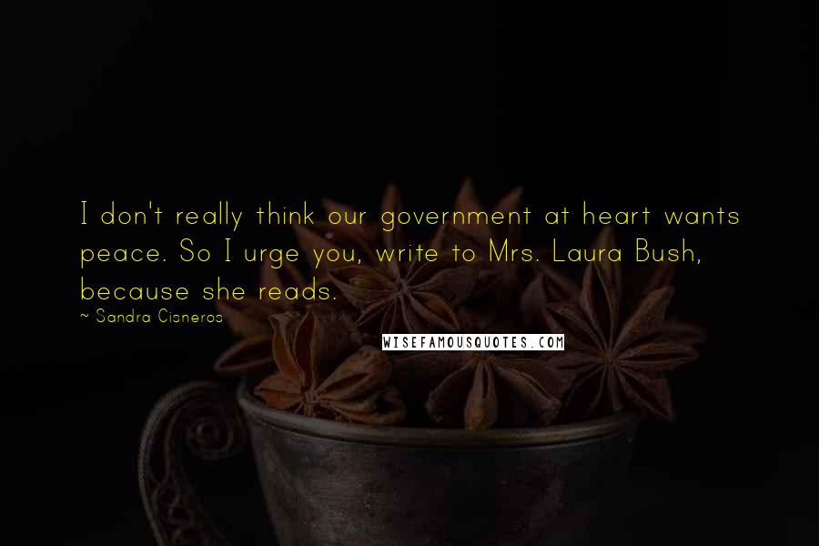 Sandra Cisneros Quotes: I don't really think our government at heart wants peace. So I urge you, write to Mrs. Laura Bush, because she reads.