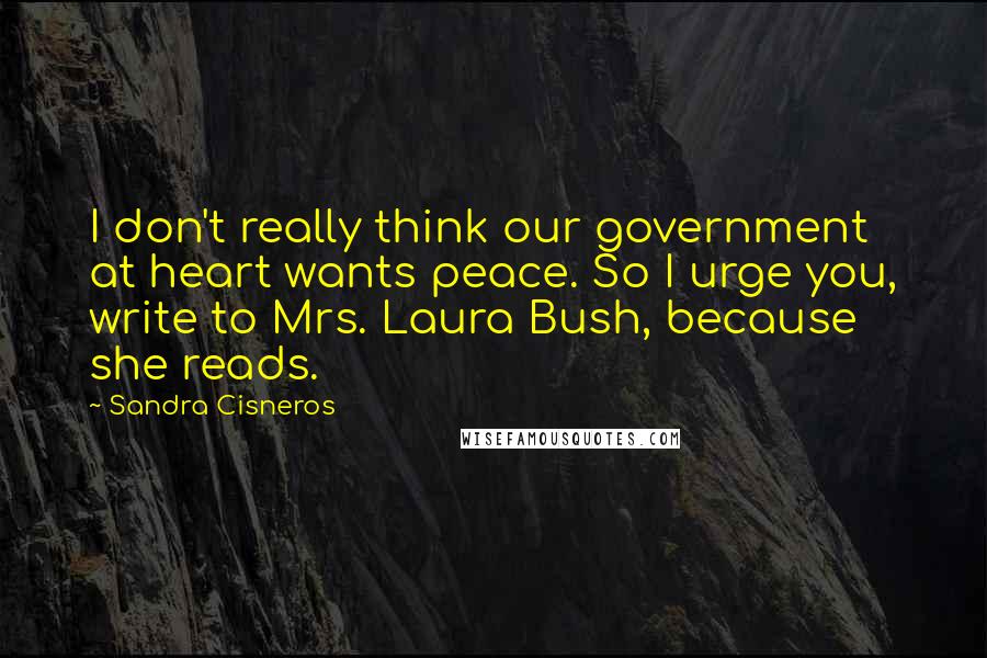 Sandra Cisneros Quotes: I don't really think our government at heart wants peace. So I urge you, write to Mrs. Laura Bush, because she reads.