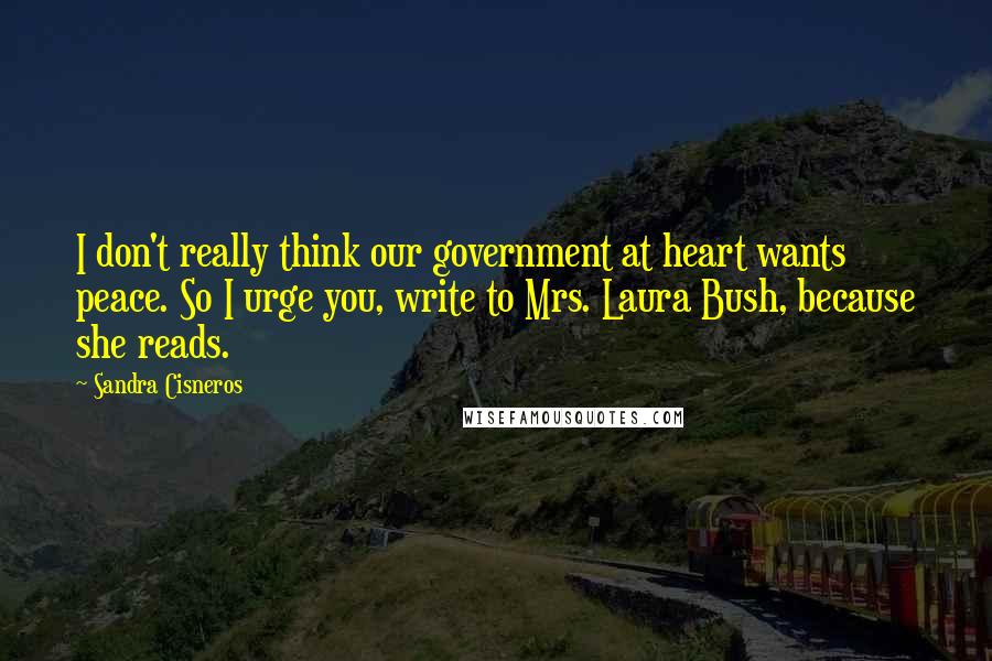 Sandra Cisneros Quotes: I don't really think our government at heart wants peace. So I urge you, write to Mrs. Laura Bush, because she reads.