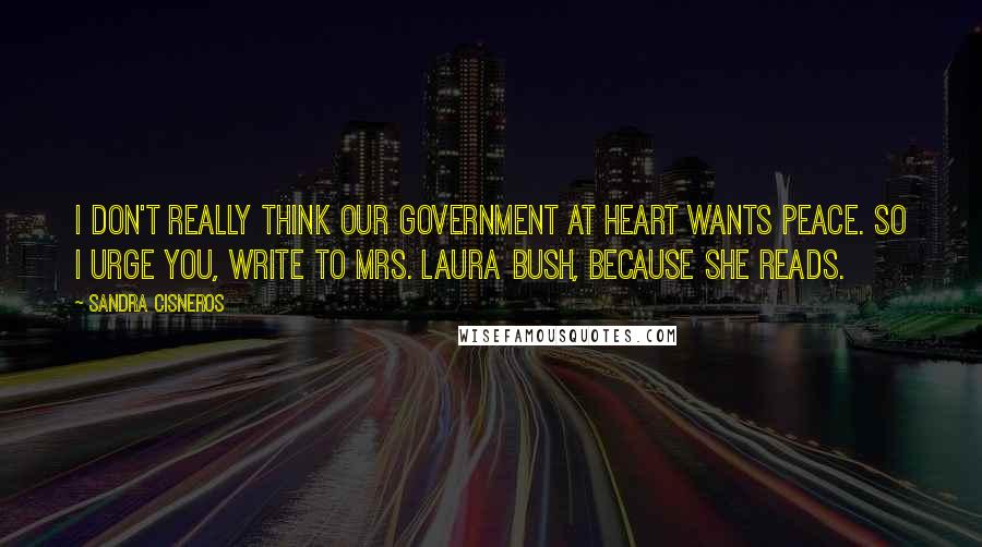 Sandra Cisneros Quotes: I don't really think our government at heart wants peace. So I urge you, write to Mrs. Laura Bush, because she reads.