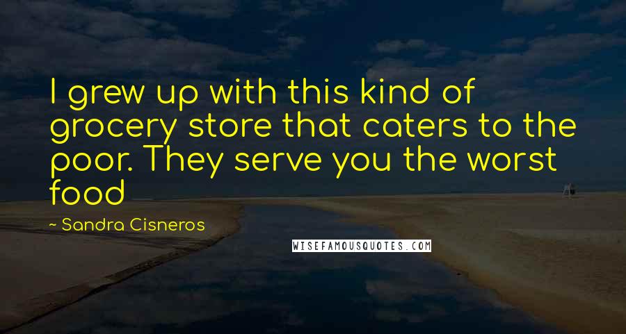 Sandra Cisneros Quotes: I grew up with this kind of grocery store that caters to the poor. They serve you the worst food