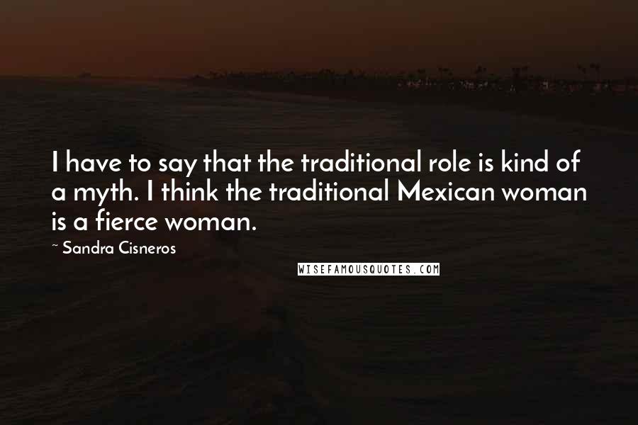 Sandra Cisneros Quotes: I have to say that the traditional role is kind of a myth. I think the traditional Mexican woman is a fierce woman.