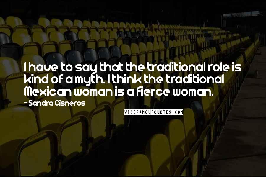 Sandra Cisneros Quotes: I have to say that the traditional role is kind of a myth. I think the traditional Mexican woman is a fierce woman.