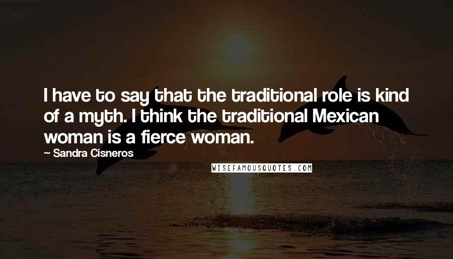 Sandra Cisneros Quotes: I have to say that the traditional role is kind of a myth. I think the traditional Mexican woman is a fierce woman.