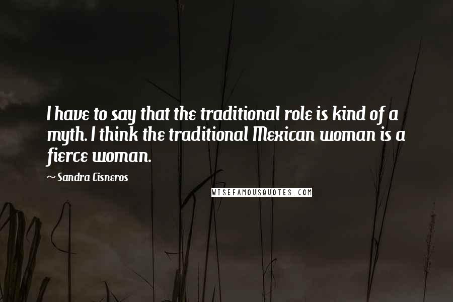Sandra Cisneros Quotes: I have to say that the traditional role is kind of a myth. I think the traditional Mexican woman is a fierce woman.