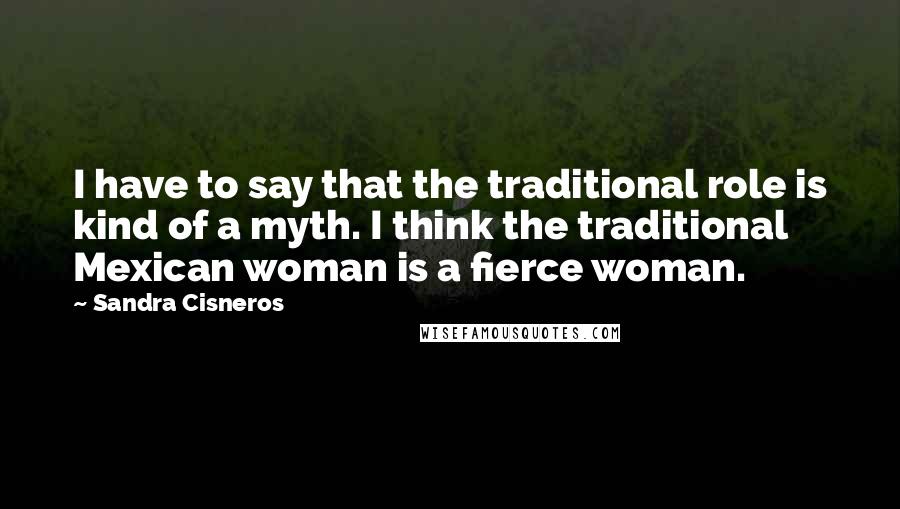 Sandra Cisneros Quotes: I have to say that the traditional role is kind of a myth. I think the traditional Mexican woman is a fierce woman.