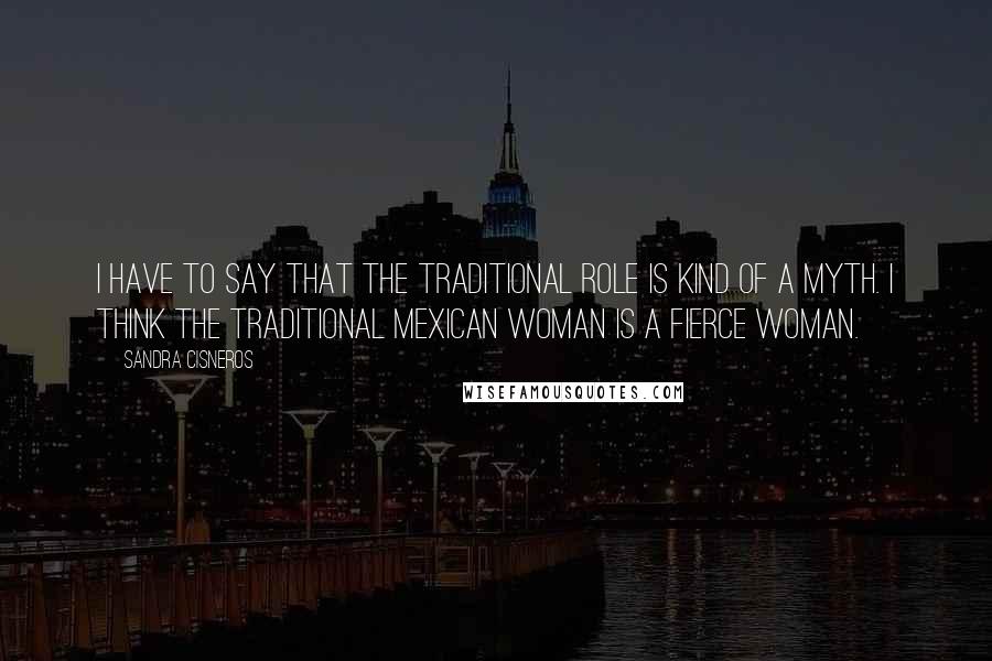 Sandra Cisneros Quotes: I have to say that the traditional role is kind of a myth. I think the traditional Mexican woman is a fierce woman.
