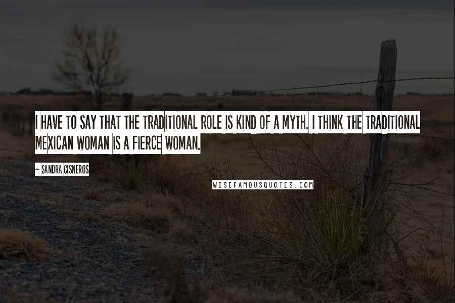 Sandra Cisneros Quotes: I have to say that the traditional role is kind of a myth. I think the traditional Mexican woman is a fierce woman.