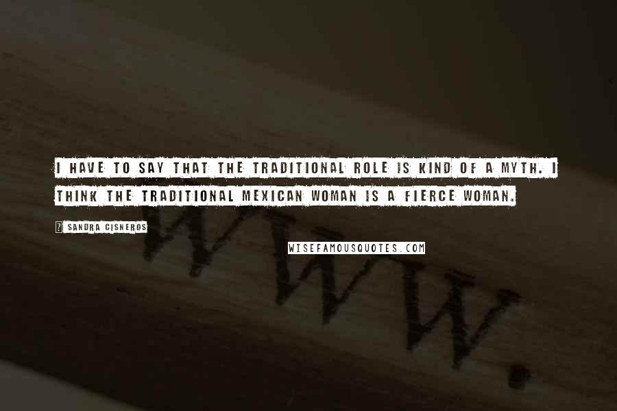 Sandra Cisneros Quotes: I have to say that the traditional role is kind of a myth. I think the traditional Mexican woman is a fierce woman.
