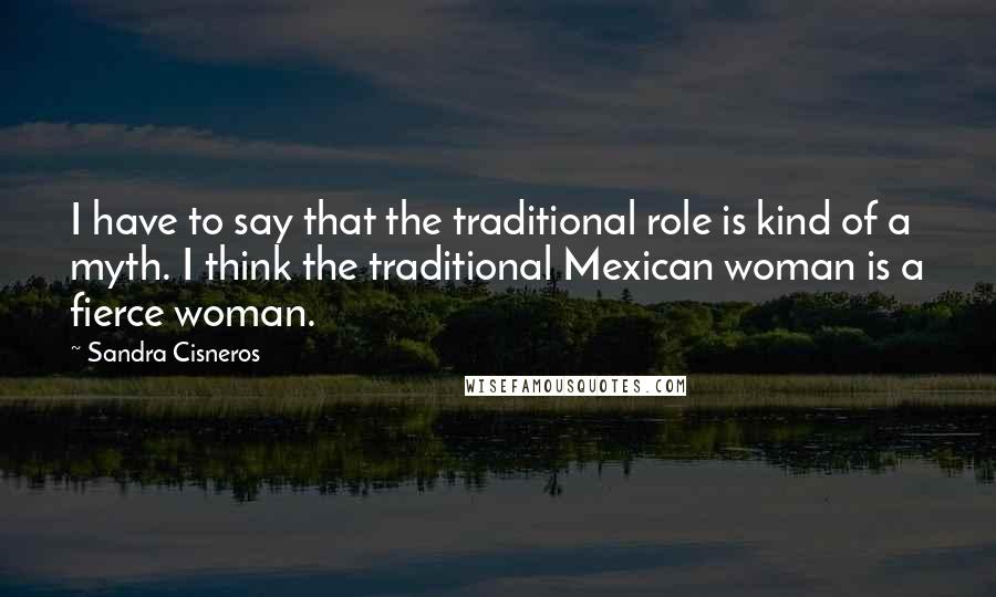 Sandra Cisneros Quotes: I have to say that the traditional role is kind of a myth. I think the traditional Mexican woman is a fierce woman.