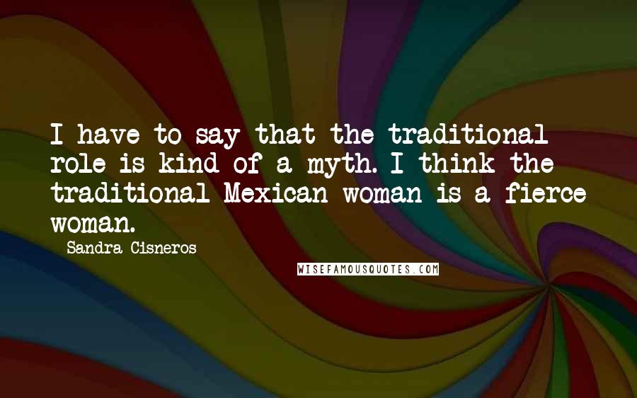 Sandra Cisneros Quotes: I have to say that the traditional role is kind of a myth. I think the traditional Mexican woman is a fierce woman.