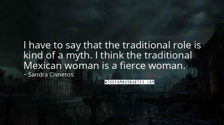 Sandra Cisneros Quotes: I have to say that the traditional role is kind of a myth. I think the traditional Mexican woman is a fierce woman.