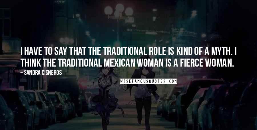 Sandra Cisneros Quotes: I have to say that the traditional role is kind of a myth. I think the traditional Mexican woman is a fierce woman.