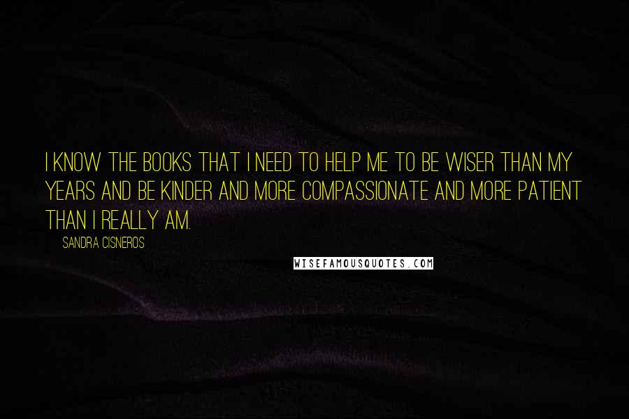 Sandra Cisneros Quotes: I know the books that I need to help me to be wiser than my years and be kinder and more compassionate and more patient than I really am.