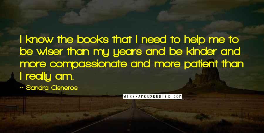 Sandra Cisneros Quotes: I know the books that I need to help me to be wiser than my years and be kinder and more compassionate and more patient than I really am.