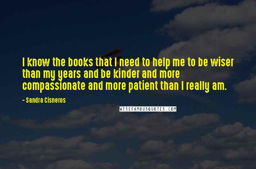 Sandra Cisneros Quotes: I know the books that I need to help me to be wiser than my years and be kinder and more compassionate and more patient than I really am.