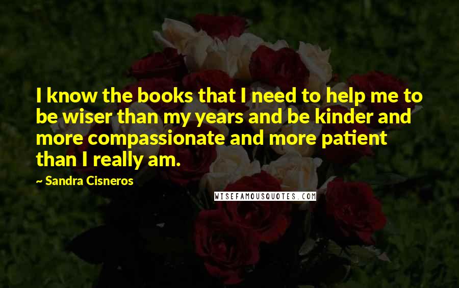 Sandra Cisneros Quotes: I know the books that I need to help me to be wiser than my years and be kinder and more compassionate and more patient than I really am.