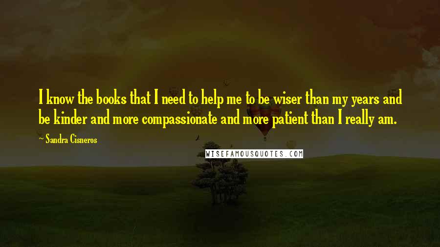 Sandra Cisneros Quotes: I know the books that I need to help me to be wiser than my years and be kinder and more compassionate and more patient than I really am.