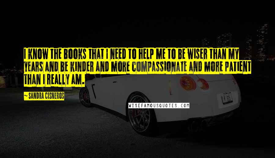 Sandra Cisneros Quotes: I know the books that I need to help me to be wiser than my years and be kinder and more compassionate and more patient than I really am.
