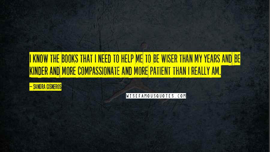 Sandra Cisneros Quotes: I know the books that I need to help me to be wiser than my years and be kinder and more compassionate and more patient than I really am.