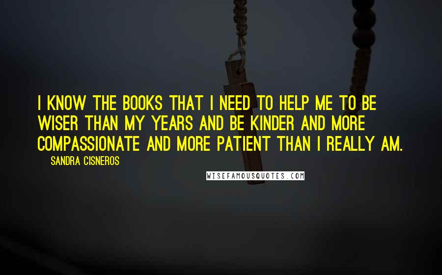 Sandra Cisneros Quotes: I know the books that I need to help me to be wiser than my years and be kinder and more compassionate and more patient than I really am.