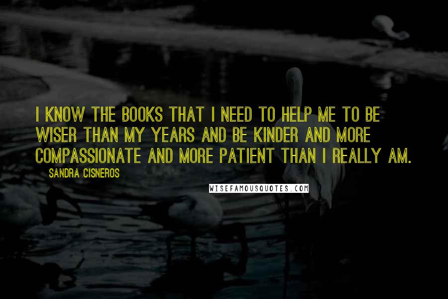 Sandra Cisneros Quotes: I know the books that I need to help me to be wiser than my years and be kinder and more compassionate and more patient than I really am.