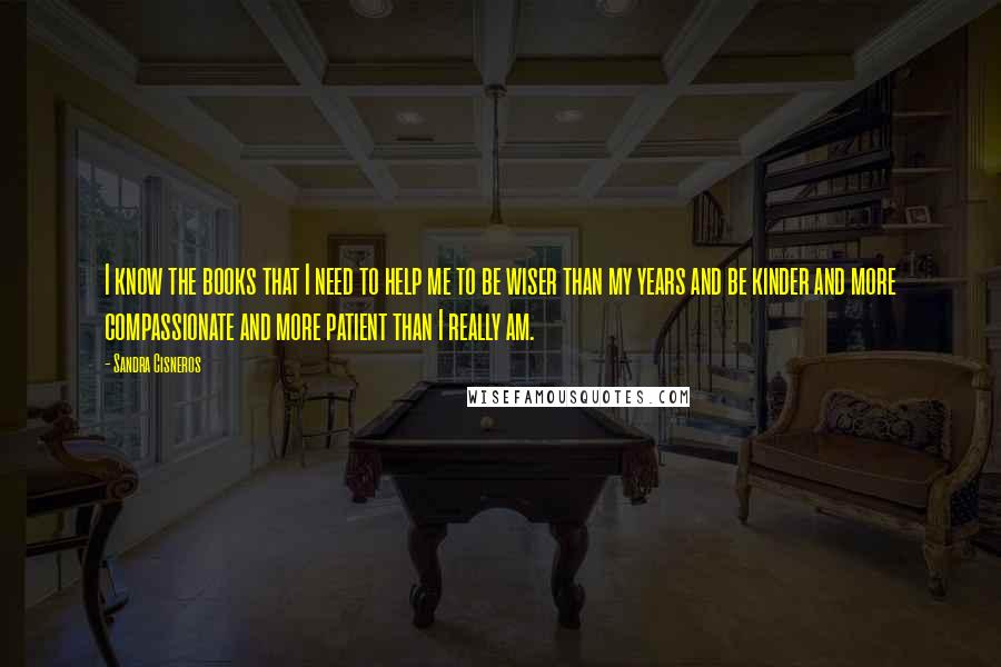 Sandra Cisneros Quotes: I know the books that I need to help me to be wiser than my years and be kinder and more compassionate and more patient than I really am.