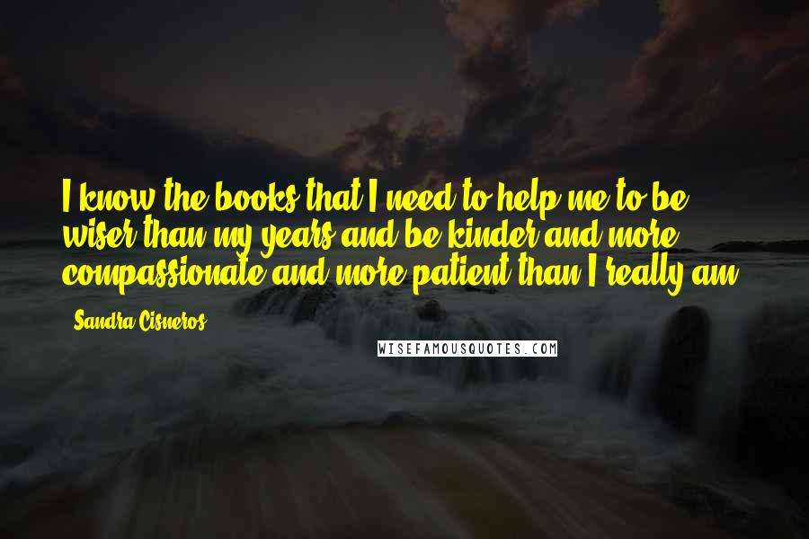 Sandra Cisneros Quotes: I know the books that I need to help me to be wiser than my years and be kinder and more compassionate and more patient than I really am.