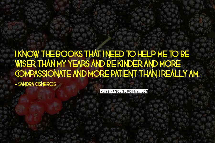 Sandra Cisneros Quotes: I know the books that I need to help me to be wiser than my years and be kinder and more compassionate and more patient than I really am.