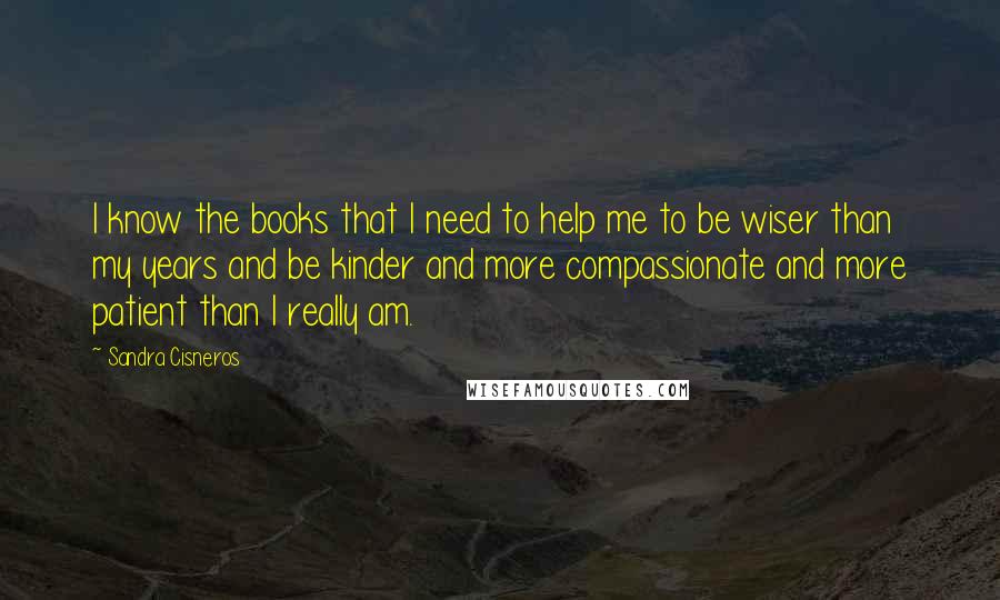 Sandra Cisneros Quotes: I know the books that I need to help me to be wiser than my years and be kinder and more compassionate and more patient than I really am.