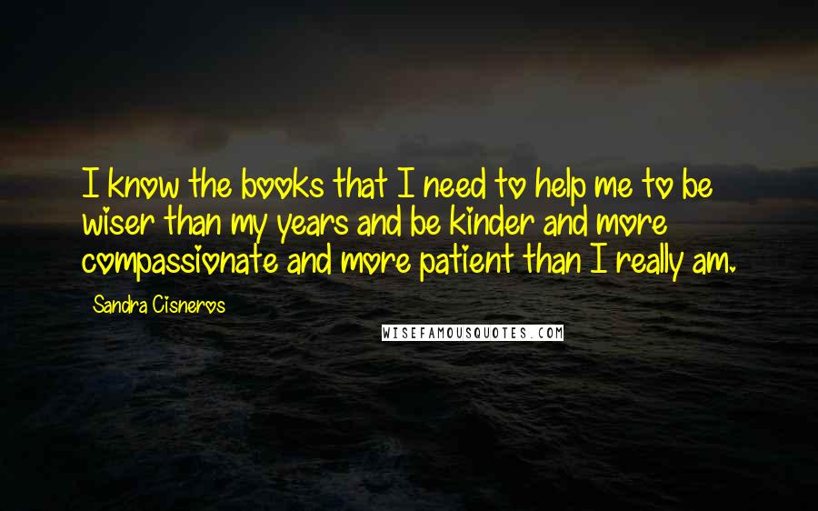 Sandra Cisneros Quotes: I know the books that I need to help me to be wiser than my years and be kinder and more compassionate and more patient than I really am.