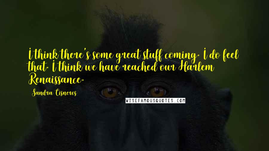 Sandra Cisneros Quotes: I think there's some great stuff coming. I do feel that. I think we have reached our Harlem Renaissance.