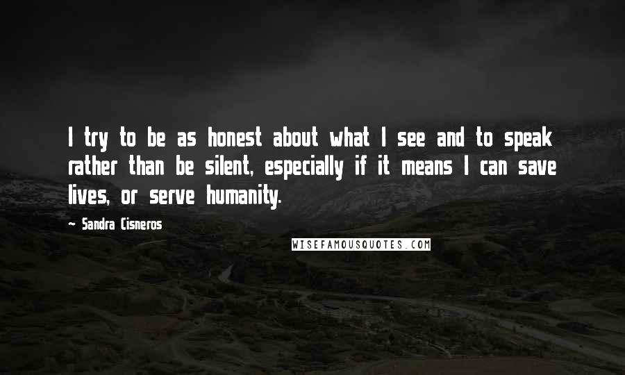 Sandra Cisneros Quotes: I try to be as honest about what I see and to speak rather than be silent, especially if it means I can save lives, or serve humanity.