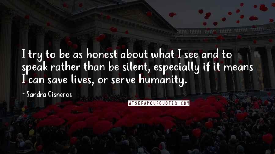 Sandra Cisneros Quotes: I try to be as honest about what I see and to speak rather than be silent, especially if it means I can save lives, or serve humanity.