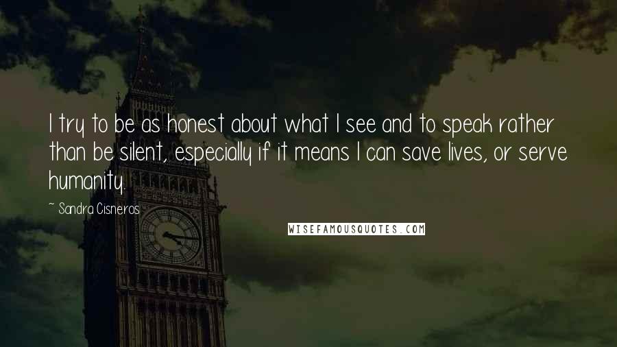 Sandra Cisneros Quotes: I try to be as honest about what I see and to speak rather than be silent, especially if it means I can save lives, or serve humanity.
