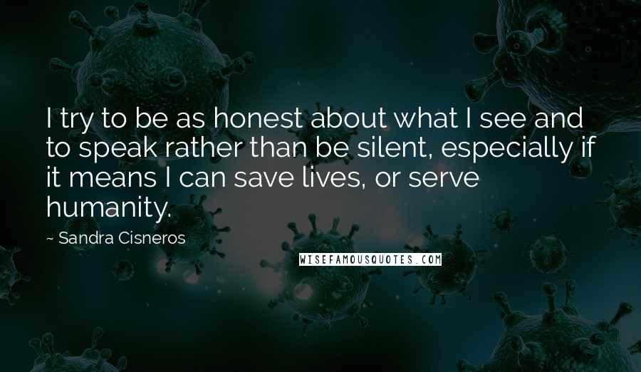 Sandra Cisneros Quotes: I try to be as honest about what I see and to speak rather than be silent, especially if it means I can save lives, or serve humanity.