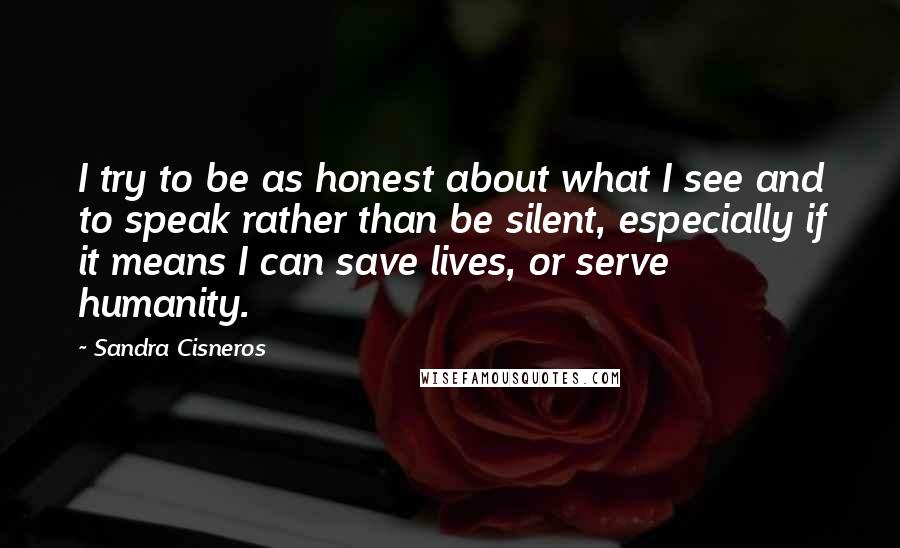 Sandra Cisneros Quotes: I try to be as honest about what I see and to speak rather than be silent, especially if it means I can save lives, or serve humanity.