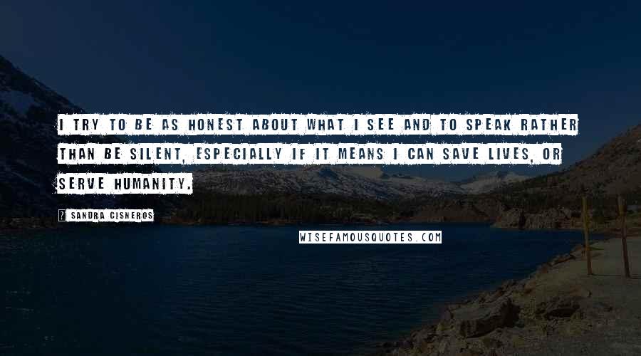 Sandra Cisneros Quotes: I try to be as honest about what I see and to speak rather than be silent, especially if it means I can save lives, or serve humanity.