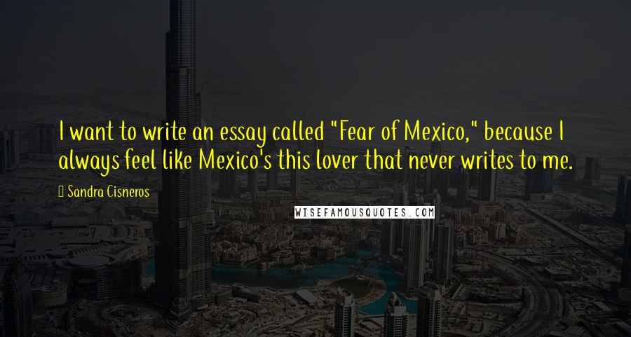 Sandra Cisneros Quotes: I want to write an essay called "Fear of Mexico," because I always feel like Mexico's this lover that never writes to me.