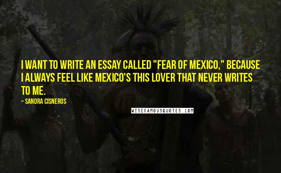 Sandra Cisneros Quotes: I want to write an essay called "Fear of Mexico," because I always feel like Mexico's this lover that never writes to me.