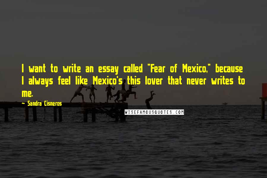 Sandra Cisneros Quotes: I want to write an essay called "Fear of Mexico," because I always feel like Mexico's this lover that never writes to me.