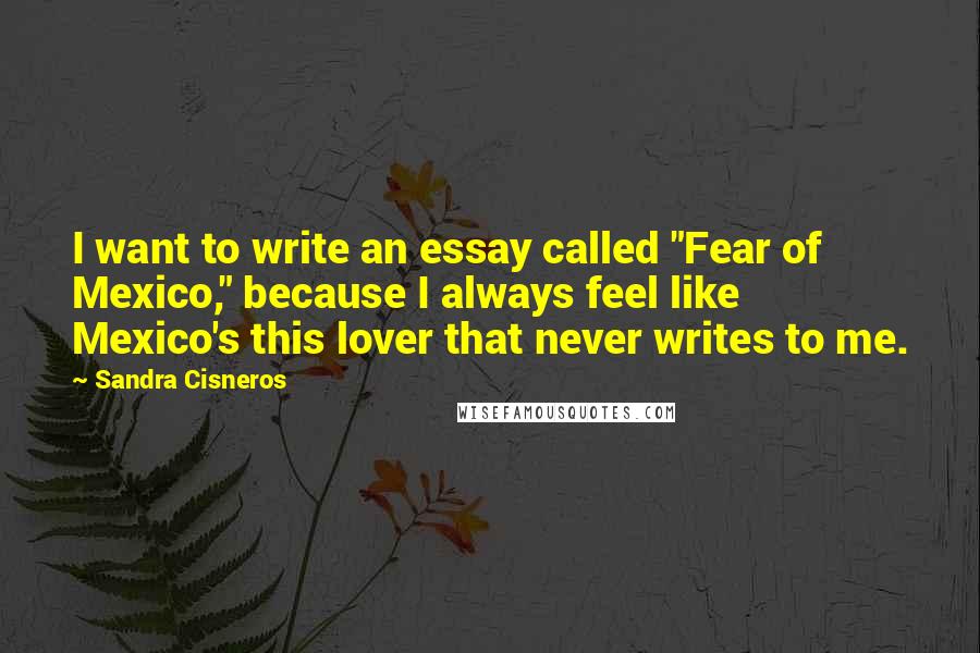 Sandra Cisneros Quotes: I want to write an essay called "Fear of Mexico," because I always feel like Mexico's this lover that never writes to me.