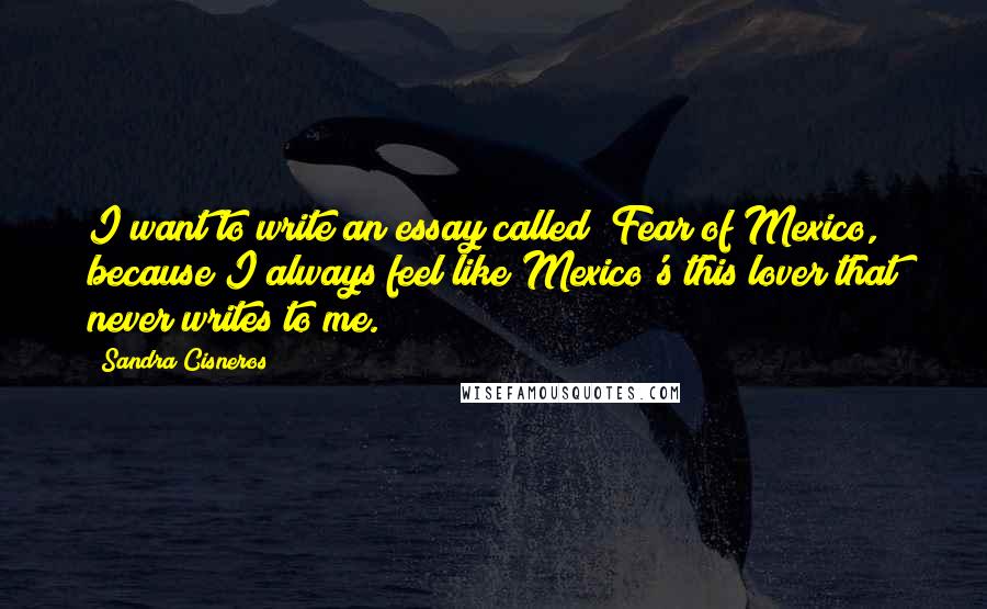 Sandra Cisneros Quotes: I want to write an essay called "Fear of Mexico," because I always feel like Mexico's this lover that never writes to me.