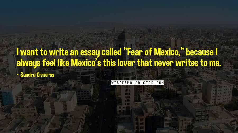 Sandra Cisneros Quotes: I want to write an essay called "Fear of Mexico," because I always feel like Mexico's this lover that never writes to me.