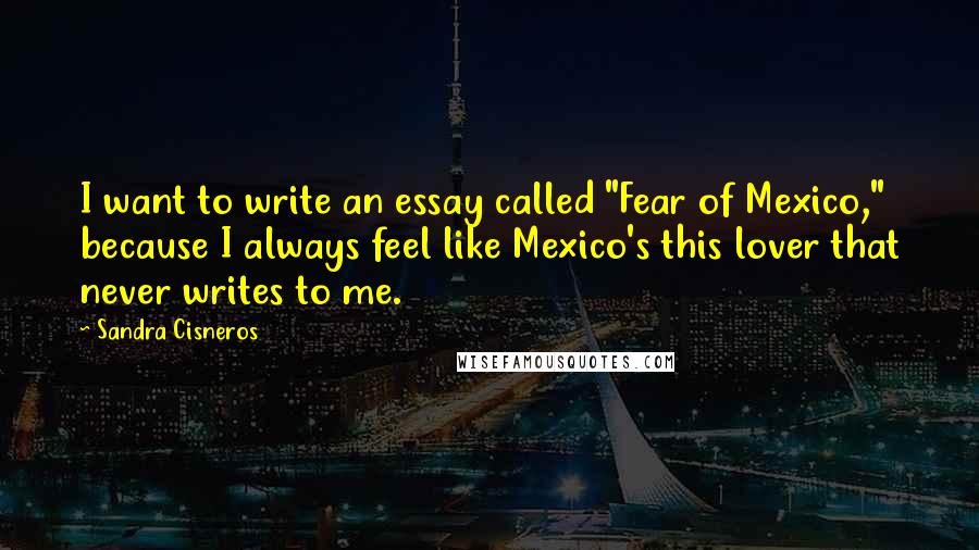 Sandra Cisneros Quotes: I want to write an essay called "Fear of Mexico," because I always feel like Mexico's this lover that never writes to me.