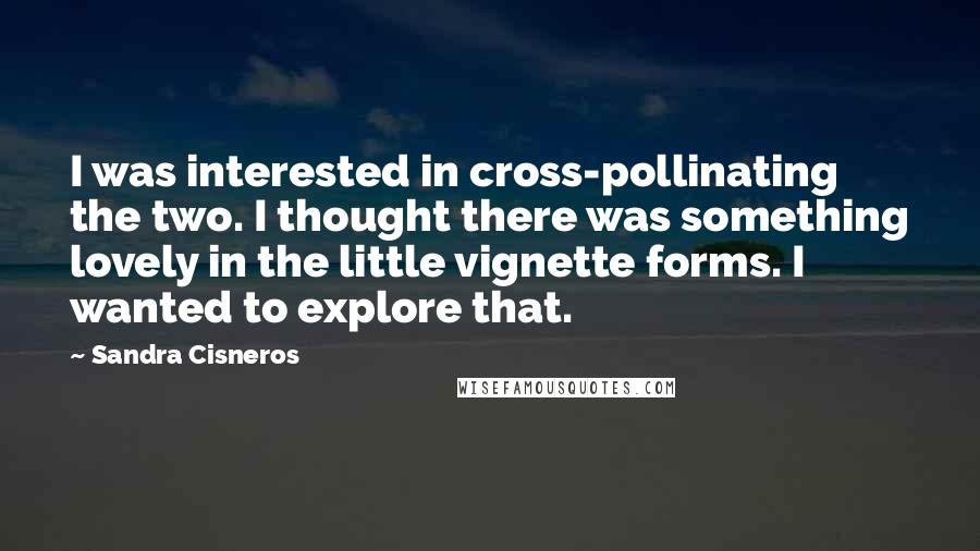 Sandra Cisneros Quotes: I was interested in cross-pollinating the two. I thought there was something lovely in the little vignette forms. I wanted to explore that.